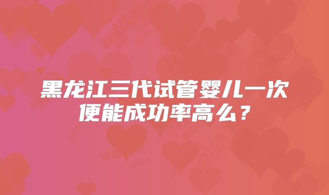 黑龙江三代试管婴儿一次便能成功率高么？