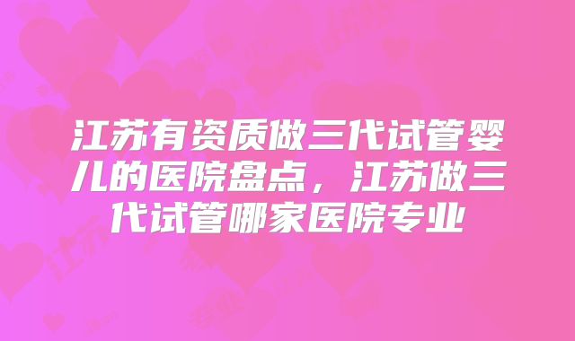 江苏有资质做三代试管婴儿的医院盘点，江苏做三代试管哪家医院专业