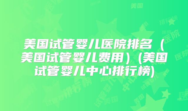 美国试管婴儿医院排名（美国试管婴儿费用）(美国试管婴儿中心排行榜)