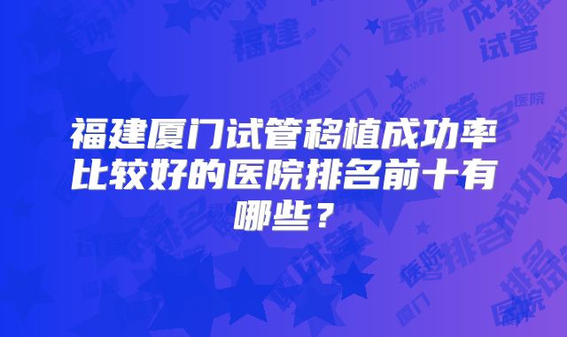 福建厦门试管移植成功率比较好的医院排名前十有哪些?