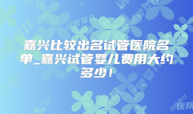 嘉兴比较出名试管医院名单_嘉兴试管婴儿费用大约多少!