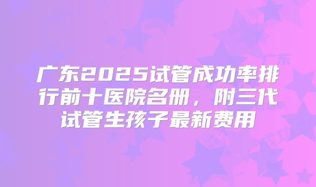 广东2025试管成功率排行前十医院名册，附三代试管生孩子最新费用