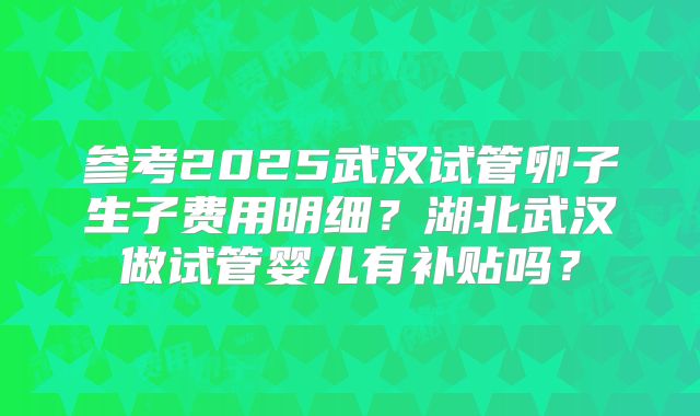 参考2025武汉试管卵子生子费用明细？湖北武汉做试管婴儿有补贴吗？