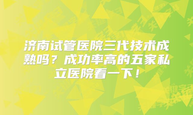 济南试管医院三代技术成熟吗？成功率高的五家私立医院看一下！