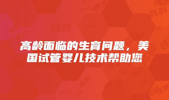 高龄面临的生育问题，美国试管婴儿技术帮助您