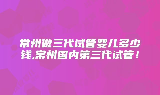 常州做三代试管婴儿多少钱,常州国内第三代试管！
