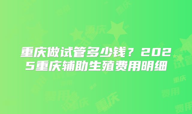 重庆做试管多少钱?2025重庆辅助生殖费用明细