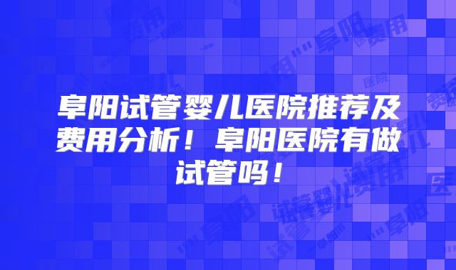阜阳试管婴儿医院推荐及费用分析！阜阳医院有做试管吗！