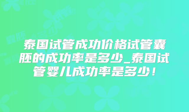 泰国试管成功价格试管囊胚的成功率是多少_泰国试管婴儿成功率是多少！