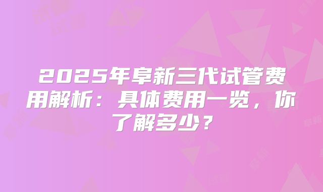 2025年阜新三代试管费用解析：具体费用一览，你了解多少？