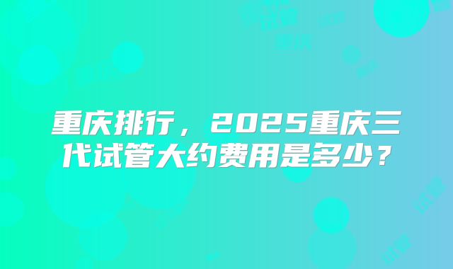 重庆排行，2025重庆三代试管大约费用是多少？