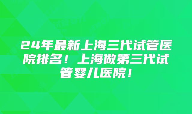 24年最新上海三代试管医院排名！上海做第三代试管婴儿医院！