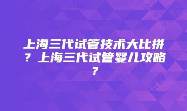 上海三代试管技术大比拼？上海三代试管婴儿攻略？