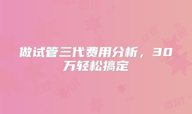 做试管三代费用分析,30万轻松搞定