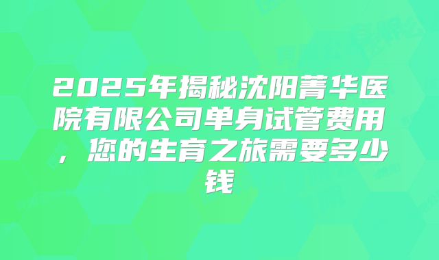 2025年揭秘沈阳菁华医院有限公司单身试管费用,您的生育之旅需要多少钱