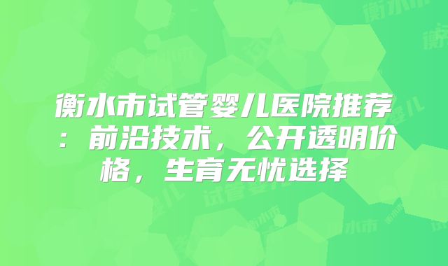 衡水市试管婴儿医院推荐：前沿技术，公开透明价格，生育无忧选择