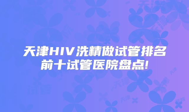 天津HIV洗精做试管排名前十试管医院盘点!