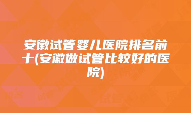 安徽试管婴儿医院排名前十(安徽做试管比较好的医院)