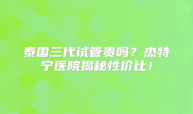 泰国三代试管贵吗？杰特宁医院揭秘性价比！