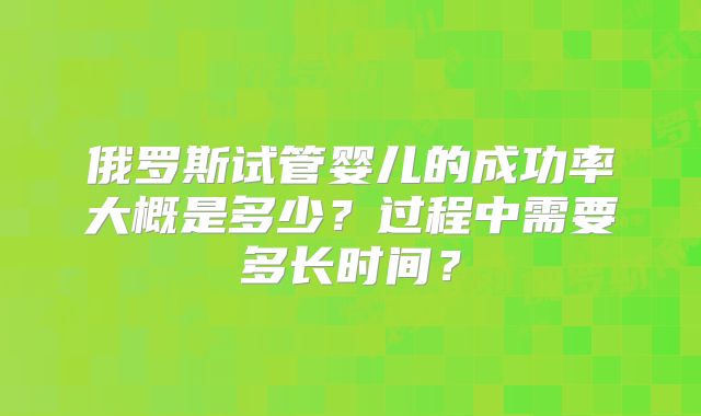 俄罗斯试管婴儿的成功率大概是多少？过程中需要多长时间？