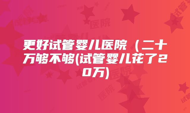 更好试管婴儿医院(二十万够不够(试管婴儿花了20万)