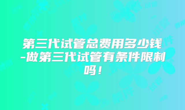 第三代试管总费用多少钱-做第三代试管有条件限制吗！