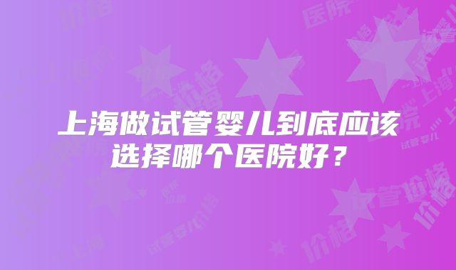 上海做试管婴儿到底应该选择哪个医院好?