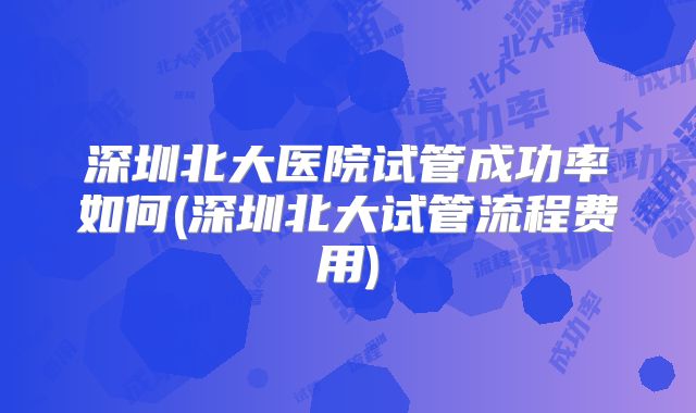 深圳北大医院试管成功率如何(深圳北大试管流程费用)