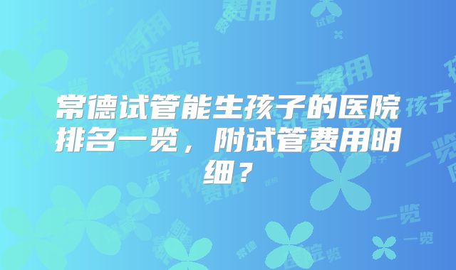 常德试管能生孩子的医院排名一览，附试管费用明细？