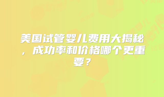 美国试管婴儿费用大揭秘，成功率和价格哪个更重要？
