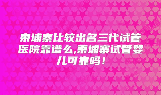 柬埔寨比较出名三代试管医院靠谱么,柬埔寨试管婴儿可靠吗!