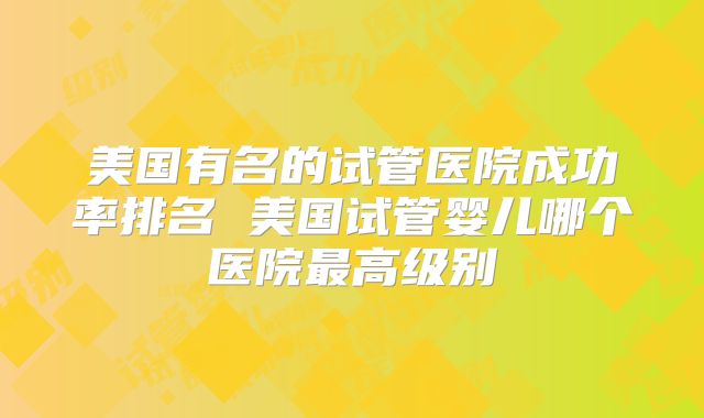 美国有名的试管医院成功率排名 美国试管婴儿哪个医院最高级别