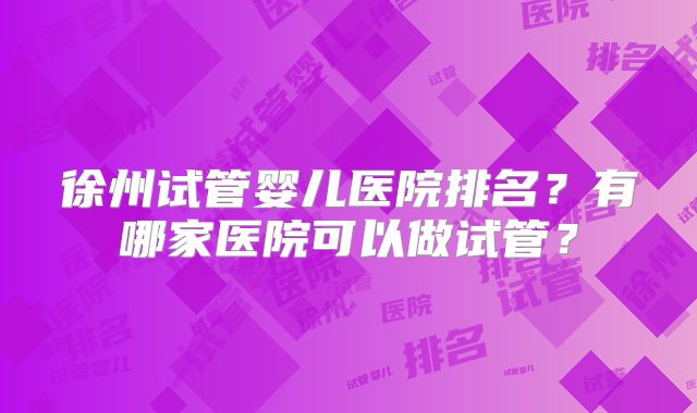 徐州试管婴儿医院排名?有哪家医院可以做试管?