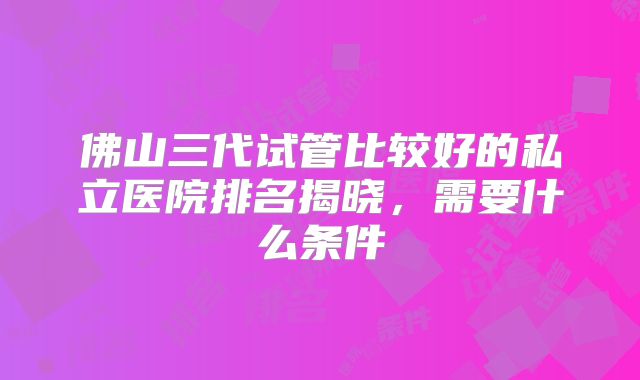 佛山三代试管比较好的私立医院排名揭晓,需要什么条件