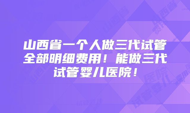 山西省一个人做三代试管全部明细费用!能做三代试管婴儿医院!