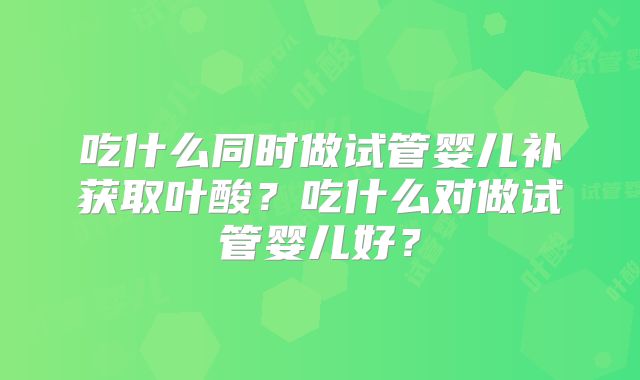 吃什么同时做试管婴儿补获取叶酸?吃什么对做试管婴儿好?