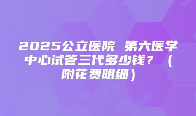 2025公立医院 第六医学中心试管三代多少钱？（附花费明细）