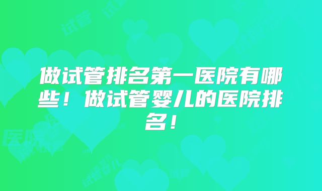 做试管排名第一医院有哪些!做试管婴儿的医院排名!