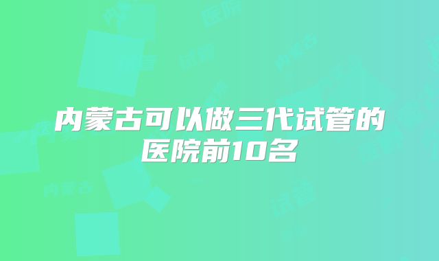 内蒙古可以做三代试管的医院前10名
