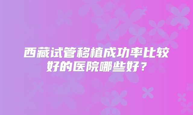 西藏试管移植成功率比较好的医院哪些好?