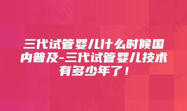 三代试管婴儿什么时候国内普及-三代试管婴儿技术有多少年了！