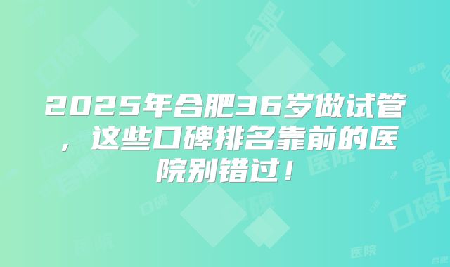 2025年合肥36岁做试管，这些口碑排名靠前的医院别错过！