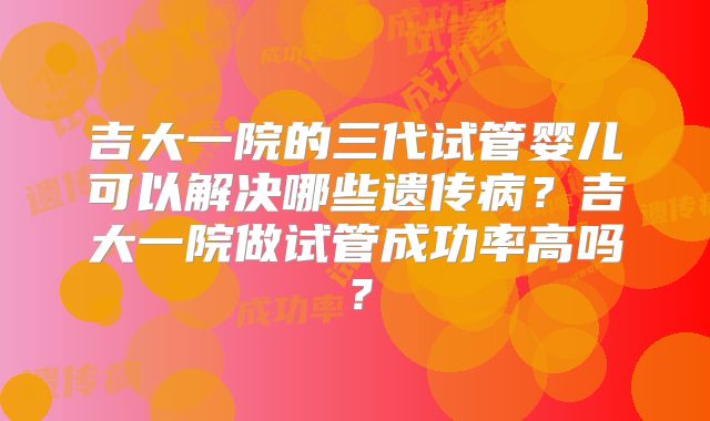 吉大一院的三代试管婴儿可以解决哪些遗传病?吉大一院做试管成功率高吗?