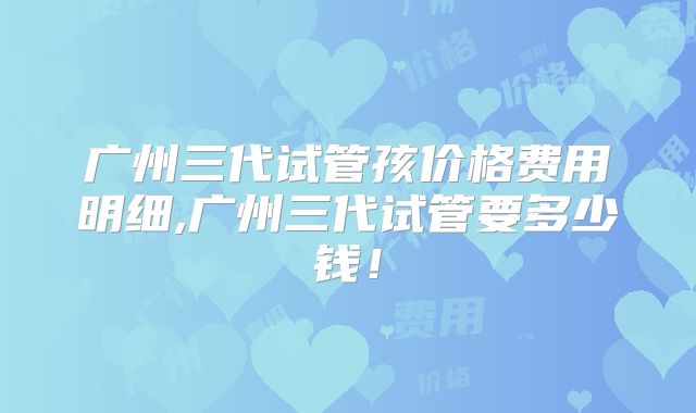 广州三代试管孩价格费用明细,广州三代试管要多少钱!
