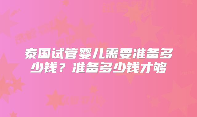 泰国试管婴儿需要准备多少钱?准备多少钱才够