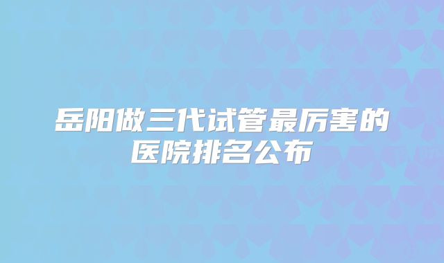 岳阳做三代试管最厉害的医院排名公布