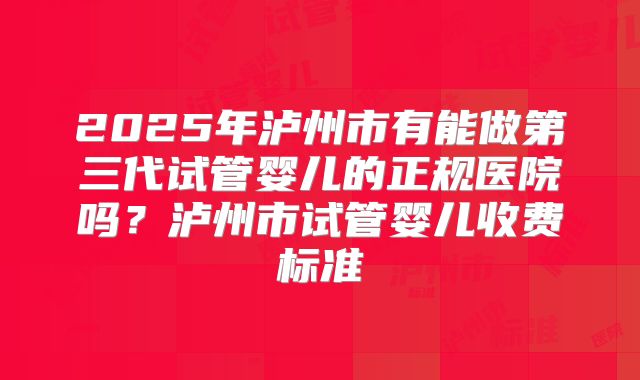 2025年泸州市有能做第三代试管婴儿的正规医院吗?泸州市试管婴儿收费标准