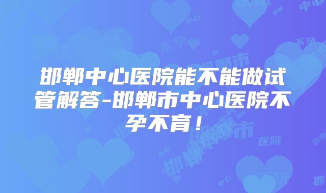 邯郸中心医院能不能做试管解答-邯郸市中心医院不孕不育!