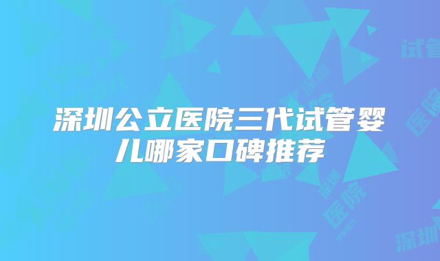 深圳公立医院三代试管婴儿哪家口碑推荐