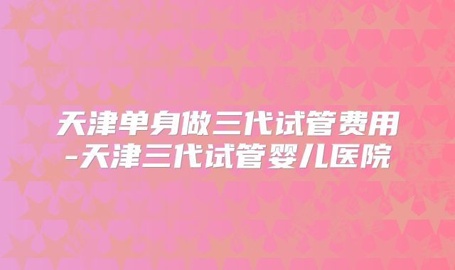 天津单身做三代试管费用-天津三代试管婴儿医院